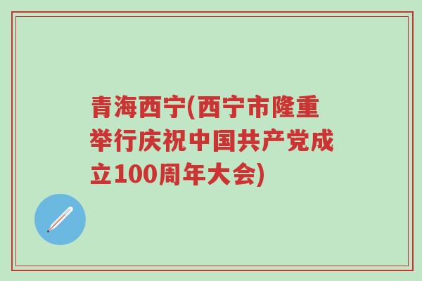 青海西宁(西宁市隆重举行庆祝中国共产党成立100周年大会)