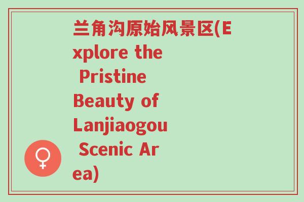 兰角沟原始风景区(Explore the Pristine Beauty of Lanjiaogou Scenic Area)