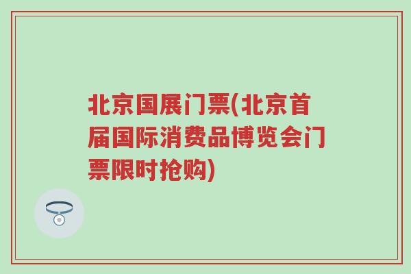 北京国展门票(北京首届国际消费品博览会门票限时抢购)